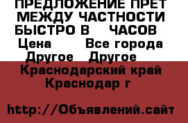 ПРЕДЛОЖЕНИЕ ПРЕТ МЕЖДУ ЧАСТНОСТИ БЫСТРО В 72 ЧАСОВ › Цена ­ 0 - Все города Другое » Другое   . Краснодарский край,Краснодар г.